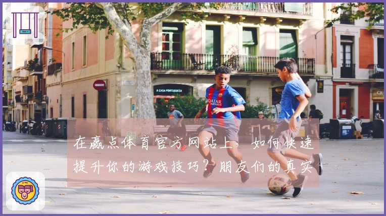 在赢点体育官方网站上，如何快速提升你的游戏技巧？朋友们的真实心得分享！