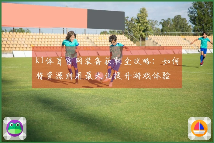 k1体育官网装备获取全攻略：如何将资源利用最大化提升游戏体验