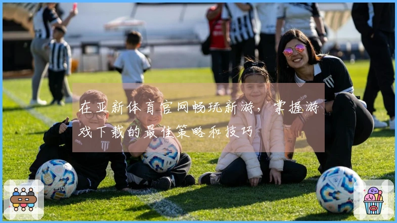 在亚新体育官网畅玩新游，掌握游戏下载的最佳策略和技巧