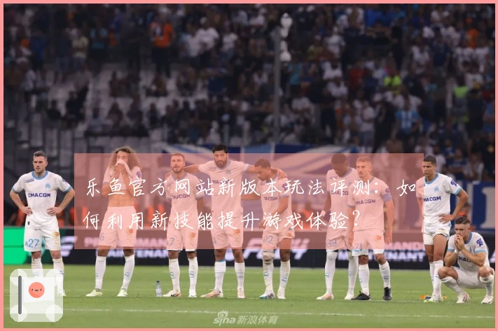 乐鱼官方网站新版本玩法评测：如何利用新技能提升游戏体验？