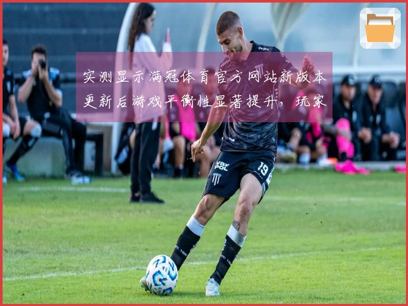 实测显示满冠体育官方网站新版本更新后游戏平衡性显著提升，玩家体验更佳