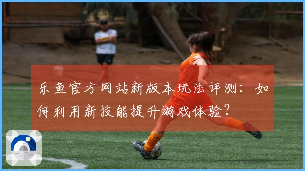 乐鱼官方网站新版本玩法评测：如何利用新技能提升游戏体验？