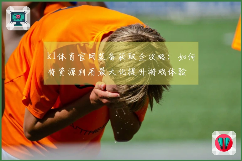 k1体育官网装备获取全攻略：如何将资源利用最大化提升游戏体验