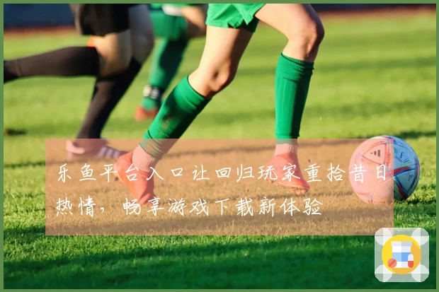 乐鱼平台入口让回归玩家重拾昔日热情，畅享游戏下载新体验