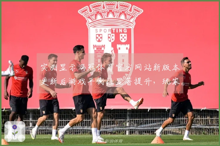 实测显示满冠体育官方网站新版本更新后游戏平衡性显著提升，玩家体验更佳
