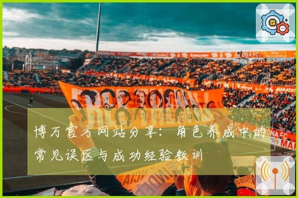 博万官方网站分享：角色养成中的常见误区与成功经验教训