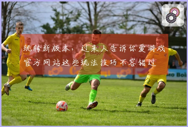 玩转新版本，过来人告诉你爱游戏官方网站这些玩法技巧不容错过